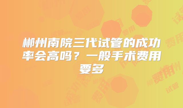 郴州南院三代试管的成功率会高吗？一般手术费用要多