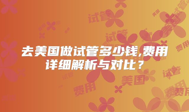 去美国做试管多少钱,费用详细解析与对比？