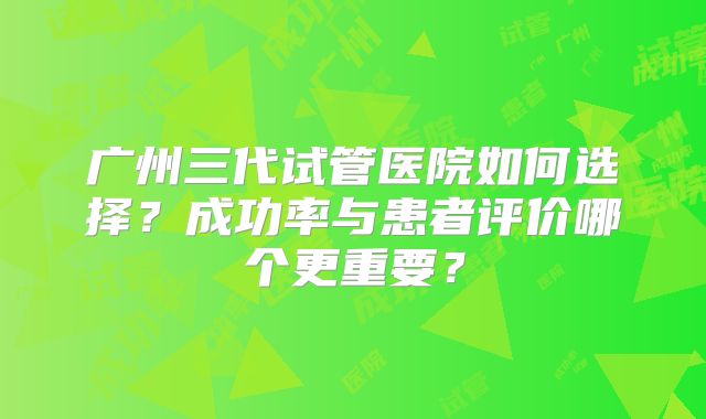 广州三代试管医院如何选择？成功率与患者评价哪个更重要？