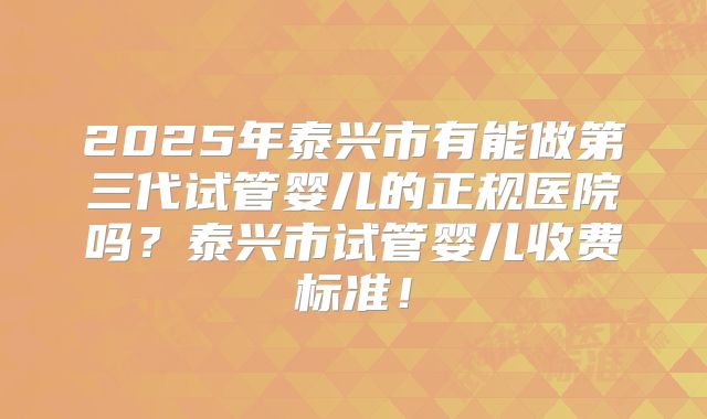 2025年泰兴市有能做第三代试管婴儿的正规医院吗？泰兴市试管婴儿收费标准！