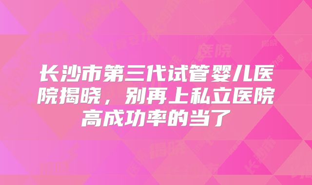 长沙市第三代试管婴儿医院揭晓，别再上私立医院高成功率的当了