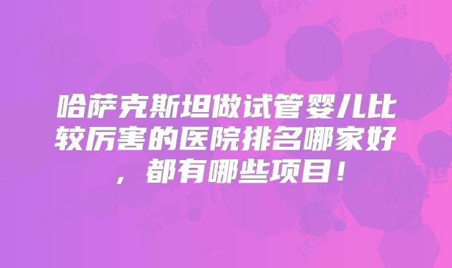 哈萨克斯坦做试管婴儿比较厉害的医院排名哪家好,都有哪些项目!