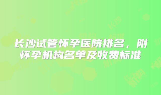 长沙试管怀孕医院排名，附怀孕机构名单及收费标准