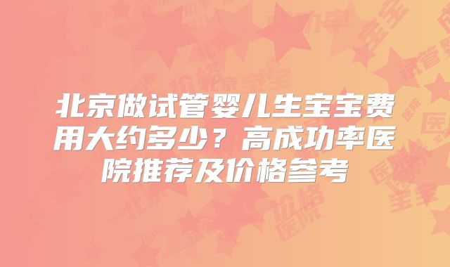 北京做试管婴儿生宝宝费用大约多少？高成功率医院推荐及价格参考
