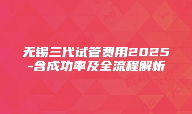 无锡三代试管费用2025-含成功率及全流程解析