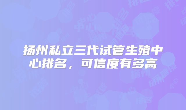 扬州私立三代试管生殖中心排名,可信度有多高