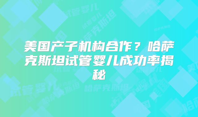 美国产子机构合作？哈萨克斯坦试管婴儿成功率揭秘