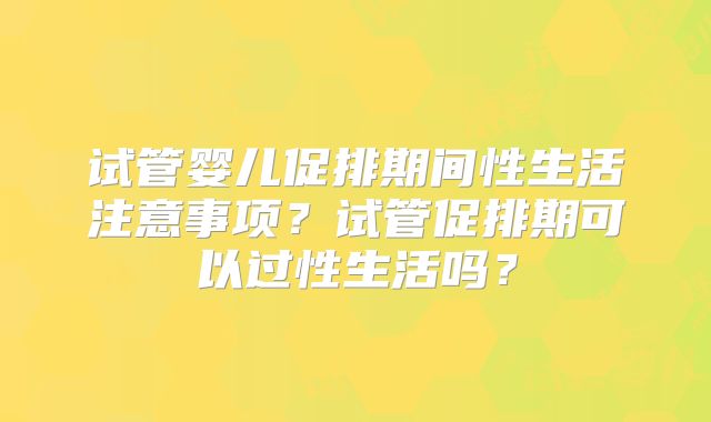 试管婴儿促排期间性生活注意事项？试管促排期可以过性生活吗？