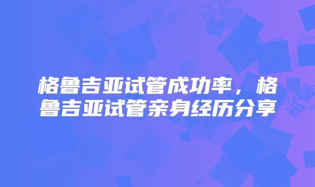 格鲁吉亚试管成功率，格鲁吉亚试管亲身经历分享