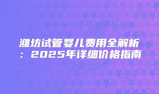 潍坊试管婴儿费用全解析：2025年详细价格指南