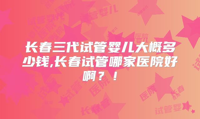 长春三代试管婴儿大概多少钱,长春试管哪家医院好啊？！