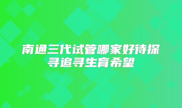 南通三代试管哪家好待探寻追寻生育希望