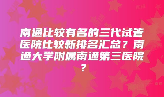 南通比较有名的三代试管医院比较新排名汇总？南通大学附属南通第三医院？