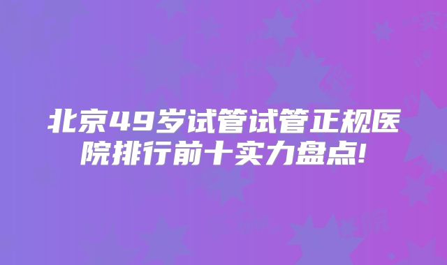 北京49岁试管试管正规医院排行前十实力盘点!