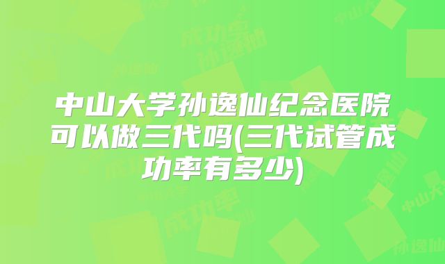 中山大学孙逸仙纪念医院可以做三代吗(三代试管成功率有多少)