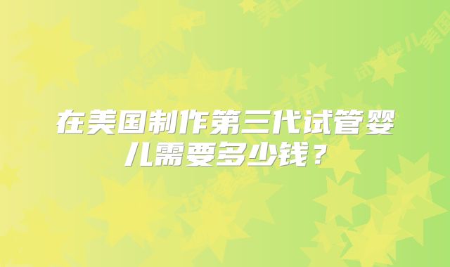 在美国制作第三代试管婴儿需要多少钱？