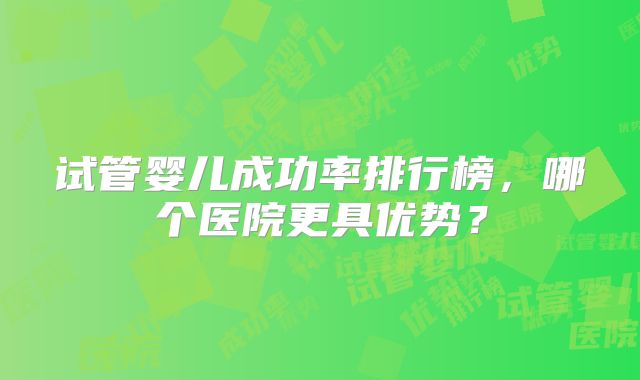 试管婴儿成功率排行榜，哪个医院更具优势？