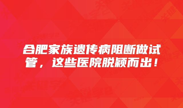 合肥家族遗传病阻断做试管，这些医院脱颖而出！