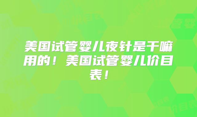 美国试管婴儿夜针是干嘛用的！美国试管婴儿价目表！