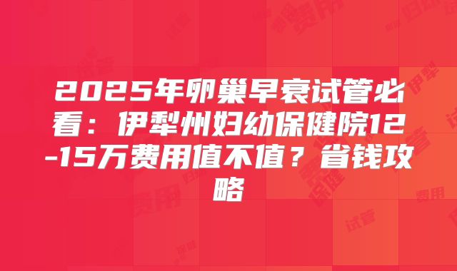 2025年卵巢早衰试管必看：伊犁州妇幼保健院12-15万费用值不值？省钱攻略