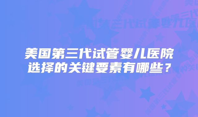 美国第三代试管婴儿医院选择的关键要素有哪些?