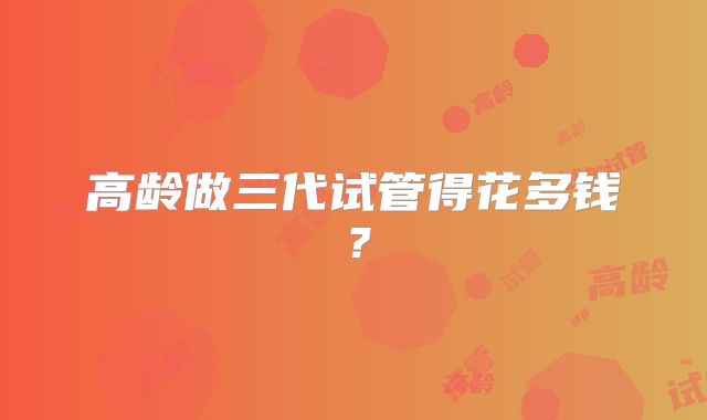 高龄做三代试管得花多钱？