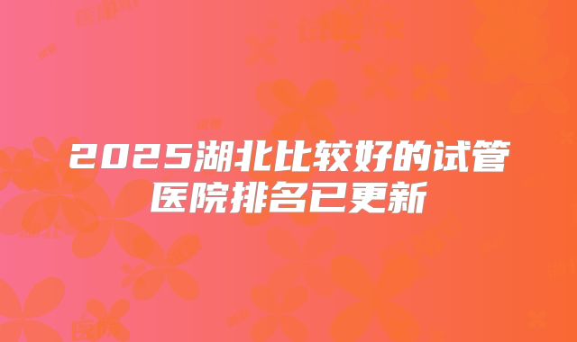 2025湖北比较好的试管医院排名已更新