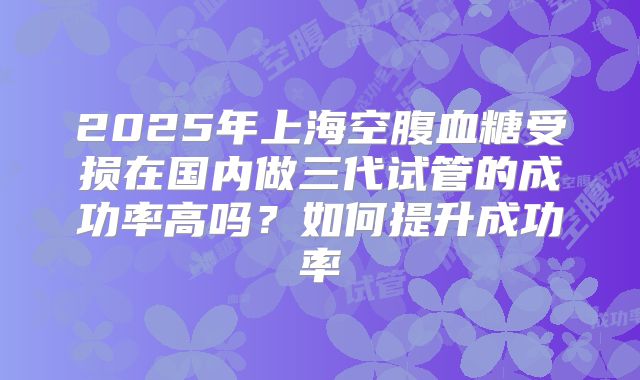 2025年上海空腹血糖受损在国内做三代试管的成功率高吗？如何提升成功率