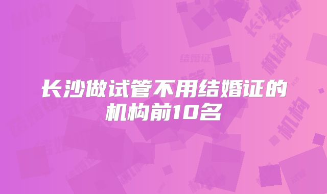 长沙做试管不用结婚证的机构前10名