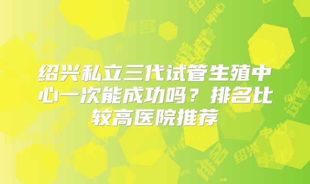 绍兴私立三代试管生殖中心一次能成功吗?排名比较高医院推荐