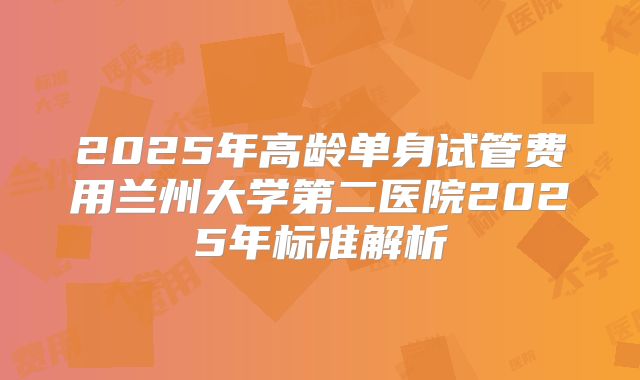 2025年高龄单身试管费用兰州大学第二医院2025年标准解析