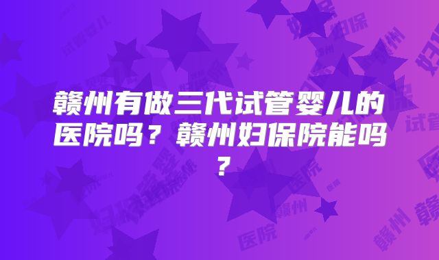 赣州有做三代试管婴儿的医院吗?赣州妇保院能吗?