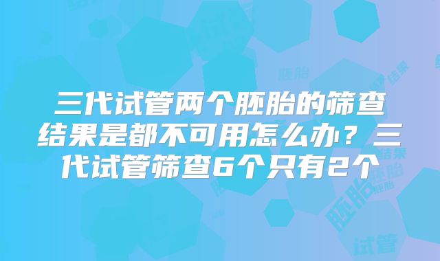 三代试管两个胚胎的筛查结果是都不可用怎么办？三代试管筛查6个只有2个