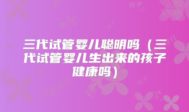 三代试管婴儿聪明吗（三代试管婴儿生出来的孩子健康吗）