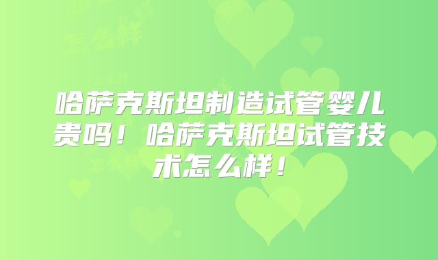 哈萨克斯坦制造试管婴儿贵吗！哈萨克斯坦试管技术怎么样！