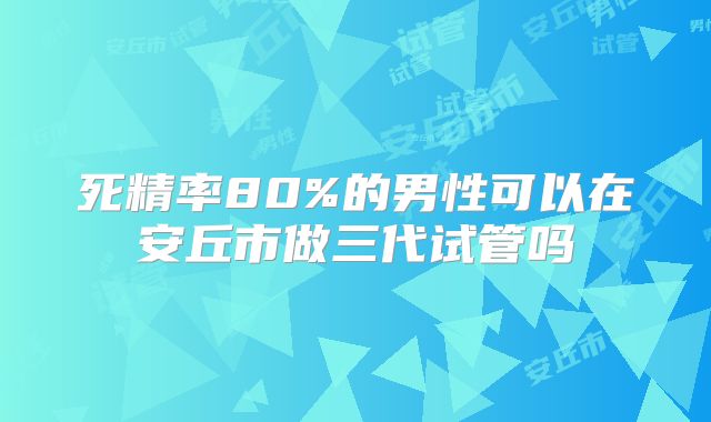 死精率80%的男性可以在安丘市做三代试管吗