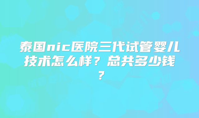 泰国nic医院三代试管婴儿技术怎么样？总共多少钱？