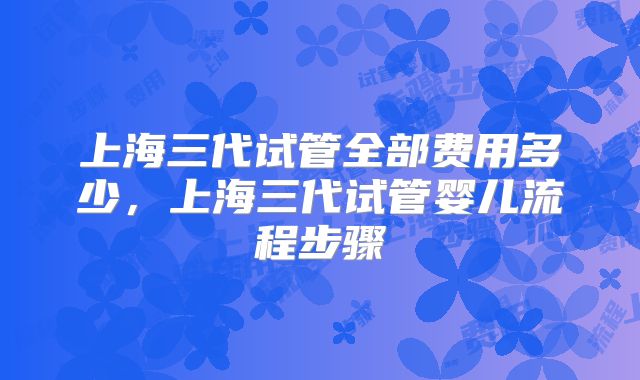 上海三代试管全部费用多少，上海三代试管婴儿流程步骤