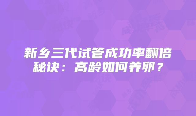 新乡三代试管成功率翻倍秘诀：高龄如何养卵？