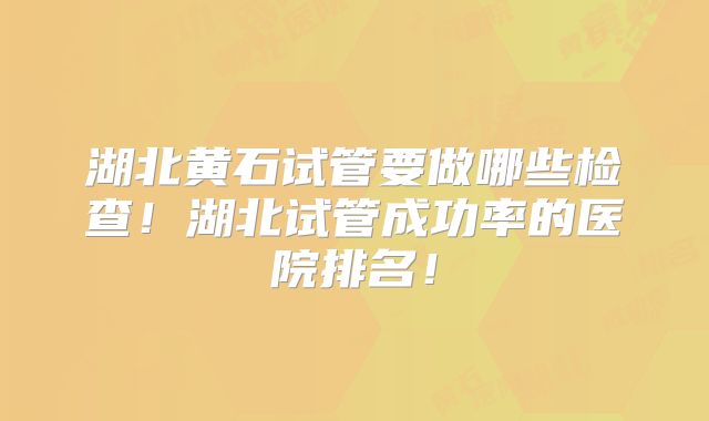 湖北黄石试管要做哪些检查！湖北试管成功率的医院排名！