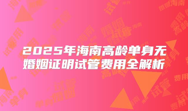 2025年海南高龄单身无婚姻证明试管费用全解析