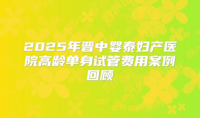 2025年晋中婴泰妇产医院高龄单身试管费用案例回顾