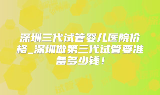 深圳三代试管婴儿医院价格_深圳做第三代试管要准备多少钱！