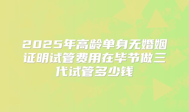 2025年高龄单身无婚姻证明试管费用在毕节做三代试管多少钱