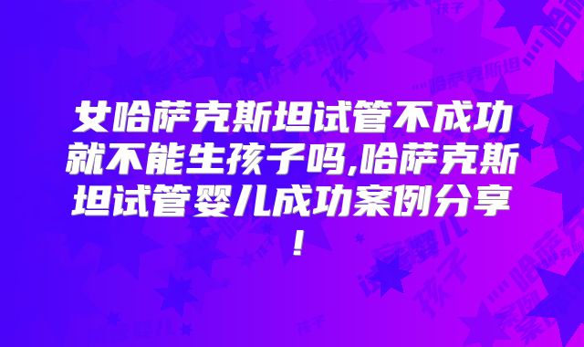 女哈萨克斯坦试管不成功就不能生孩子吗,哈萨克斯坦试管婴儿成功案例分享!