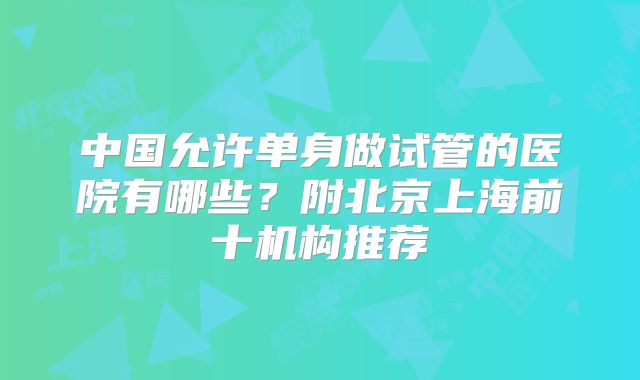 中国允许单身做试管的医院有哪些？附北京上海前十机构推荐