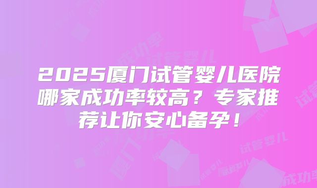 2025厦门试管婴儿医院哪家成功率较高？专家推荐让你安心备孕！