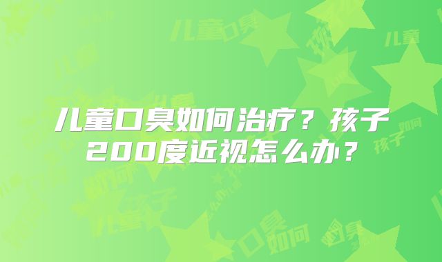 儿童口臭如何治疗?孩子200度近视怎么办?