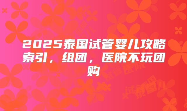 2025泰国试管婴儿攻略索引，组团，医院不玩团购