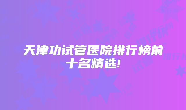 天津功试管医院排行榜前十名精选!